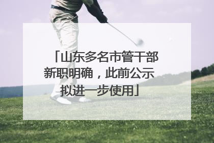山东多名市管干部新职明确，此前公示拟进一步使用