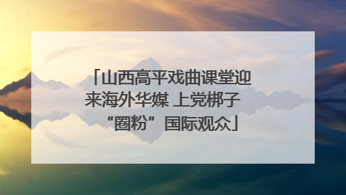 山西高平戏曲课堂迎来海外华媒 上党梆子“圈粉”国际观众