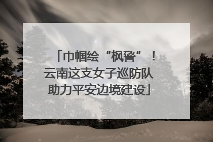 巾帼绘“枫警”！云南这支女子巡防队助力平安边境建设