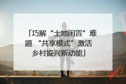 巧解“土地闲置”难题 “共享模式”激活乡村振兴新动能