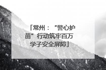 常州：“警心护苗”行动筑牢百万学子安全屏障