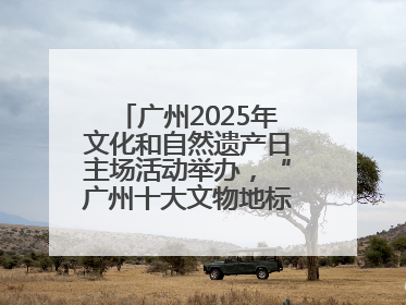 广州2025年文化和自然遗产日主场活动举办，“广州十大文物地标”公布
