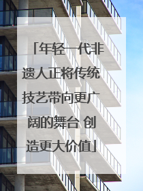 年轻一代非遗人正将传统技艺带向更广阔的舞台 创造更大价值