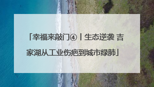 幸福来敲门④丨生态逆袭 吉家湖从工业伤疤到城市绿肺