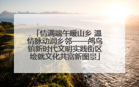 情满端午暖山乡 温情脉动润乡邻——鸬鸟镇新时代文明实践街区绘就文化共富新图景