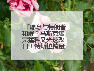 愿意与特朗普和解？马斯克爆完猛料又光速改口！特斯拉销量跌完股价跌