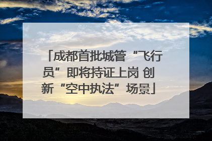 成都首批城管“飞行员”即将持证上岗 创新“空中执法”场景