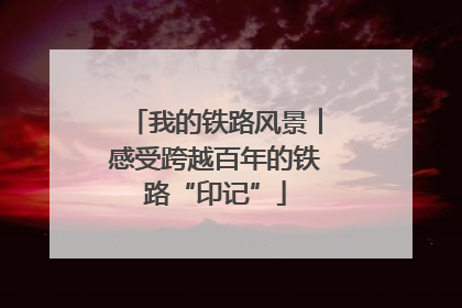 我的铁路风景︱感受跨越百年的铁路“印记”