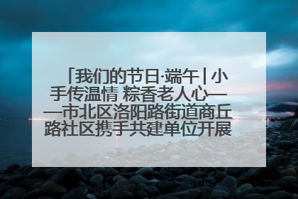我们的节日·端午│小手传温情 粽香老人心——市北区洛阳路街道商丘路社区携手共建单位开展端午主题活动