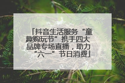 抖音生活服务“童趣购玩节”携手四大品牌专场直播，助力“六一”节日消费