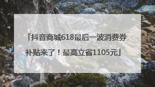 抖音商城618最后一波消费券补贴来了！最高立省1105元