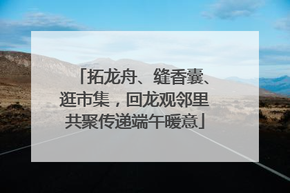 拓龙舟、缝香囊、逛市集，回龙观邻里共聚传递端午暖意