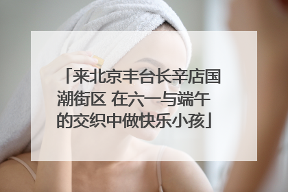 来北京丰台长辛店国潮街区 在六一与端午的交织中做快乐小孩