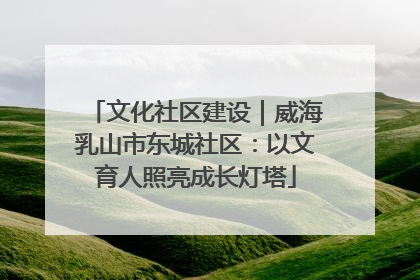 文化社区建设｜威海乳山市东城社区：以文育人照亮成长灯塔