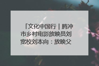 文化中国行｜腾冲市乡村电影放映员刘宽校刘本向：放映父子兵 接力光影梦