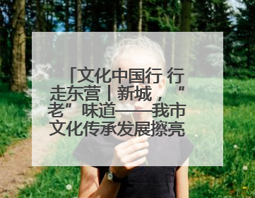 文化中国行 行走东营丨新城，“老”味道——我市文化传承发展擦亮地域特色