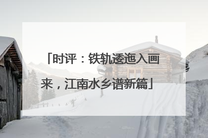 时评：铁轨逶迤入画来，江南水乡谱新篇