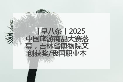 早八条丨2025中国旅游商品大赛落幕，吉林省博物院文创获奖/我国职业本科高校加速扩容