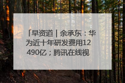 早资道｜余承东：华为近十年研发费用12490亿；腾讯在线视频重大组织调整