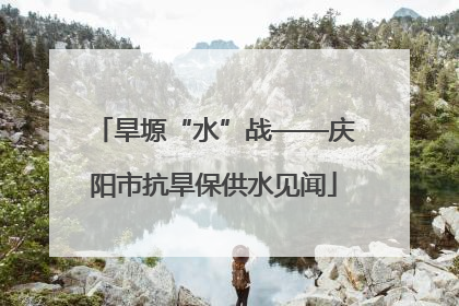旱塬“水”战——庆阳市抗旱保供水见闻