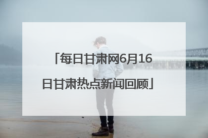 每日甘肃网6月16日甘肃热点新闻回顾