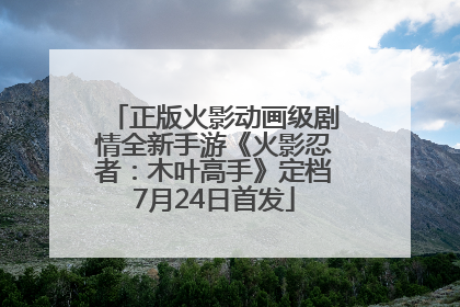 正版火影动画级剧情全新手游《火影忍者：木叶高手》定档7月24日首发