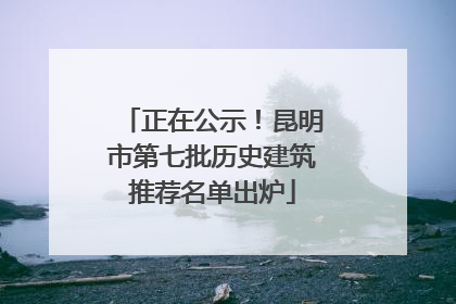 正在公示！昆明市第七批历史建筑推荐名单出炉
