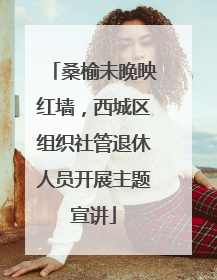 桑榆未晚映红墙，西城区组织社管退休人员开展主题宣讲