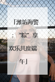 潍坊海警：“粽”享欢乐共度端午