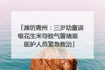 潍坊青州：三岁幼童误吸花生米导致气管堵塞 医护人员紧急救治