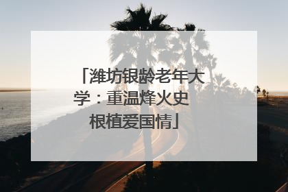 潍坊银龄老年大学：重温烽火史 根植爱国情