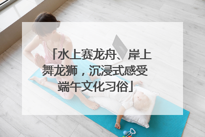 水上赛龙舟、岸上舞龙狮，沉浸式感受端午文化习俗