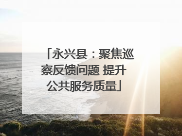永兴县：聚焦巡察反馈问题 提升公共服务质量