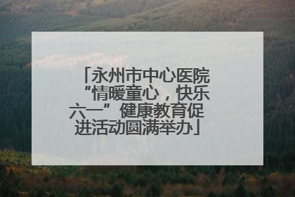 永州市中心医院“情暖童心，快乐六一”健康教育促进活动圆满举办