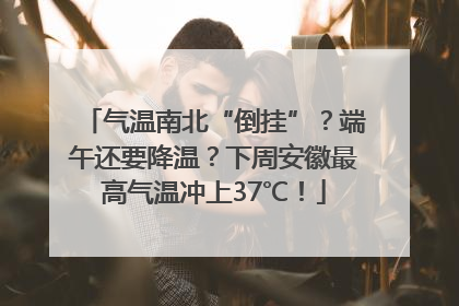 气温南北“倒挂”？端午还要降温？下周安徽最高气温冲上37℃！
