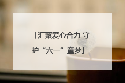 汇聚爱心合力 守护“六一”童梦