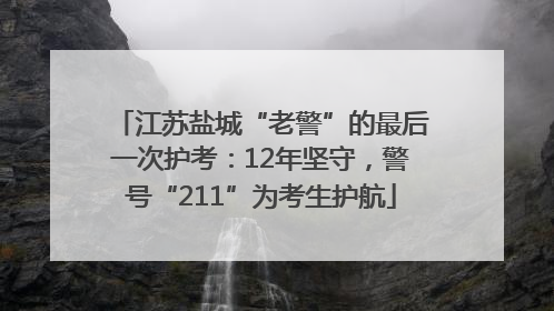 江苏盐城“老警”的最后一次护考：12年坚守，警号“211”为考生护航