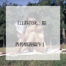 江苏兴化：粽香传情迎端午