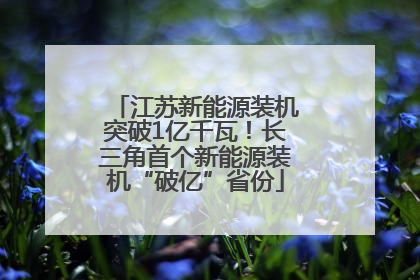 江苏新能源装机突破1亿千瓦！长三角首个新能源装机“破亿”省份