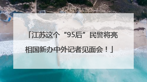 江苏这个“95后”民警将亮相国新办中外记者见面会！