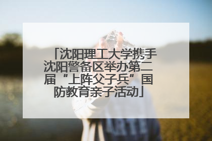 沈阳理工大学携手沈阳警备区举办第二届“上阵父子兵”国防教育亲子活动