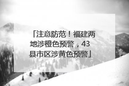 注意防范！福建两地涉橙色预警，43县市区涉黄色预警