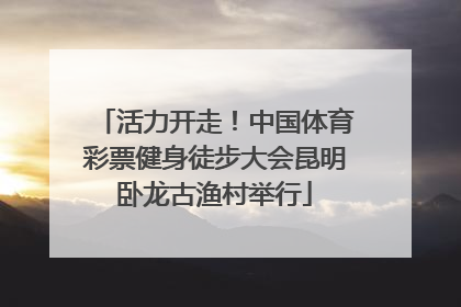 活力开走！中国体育彩票健身徒步大会昆明卧龙古渔村举行