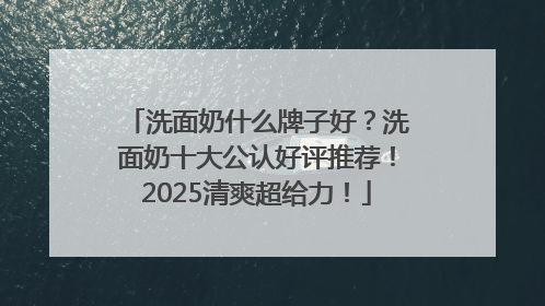 洗面奶什么牌子好？洗面奶十大公认好评推荐！2025清爽超给力！
