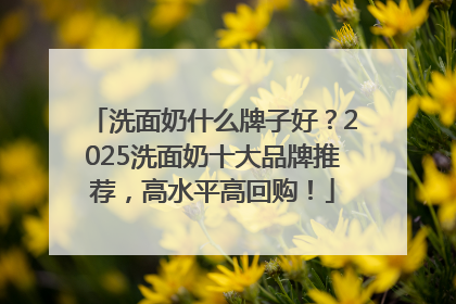 洗面奶什么牌子好？2025洗面奶十大品牌推荐，高水平高回购！