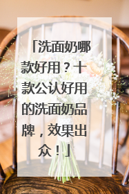 洗面奶哪款好用？十款公认好用的洗面奶品牌，效果出众！