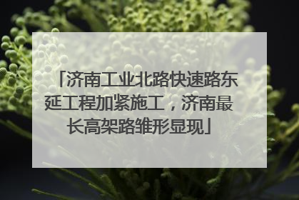 济南工业北路快速路东延工程加紧施工，济南最长高架路雏形显现
