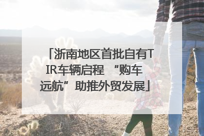 浙南地区首批自有TIR车辆启程 “购车远航”助推外贸发展