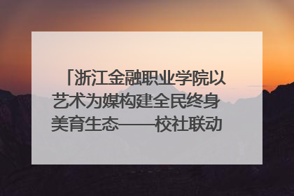 浙江金融职业学院以艺术为媒构建全民终身美育生态——校社联动共谱美育新篇章