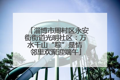 淄博市周村区永安街街道光明社区：万水千山“粽”是情 邻里欢聚迎端午